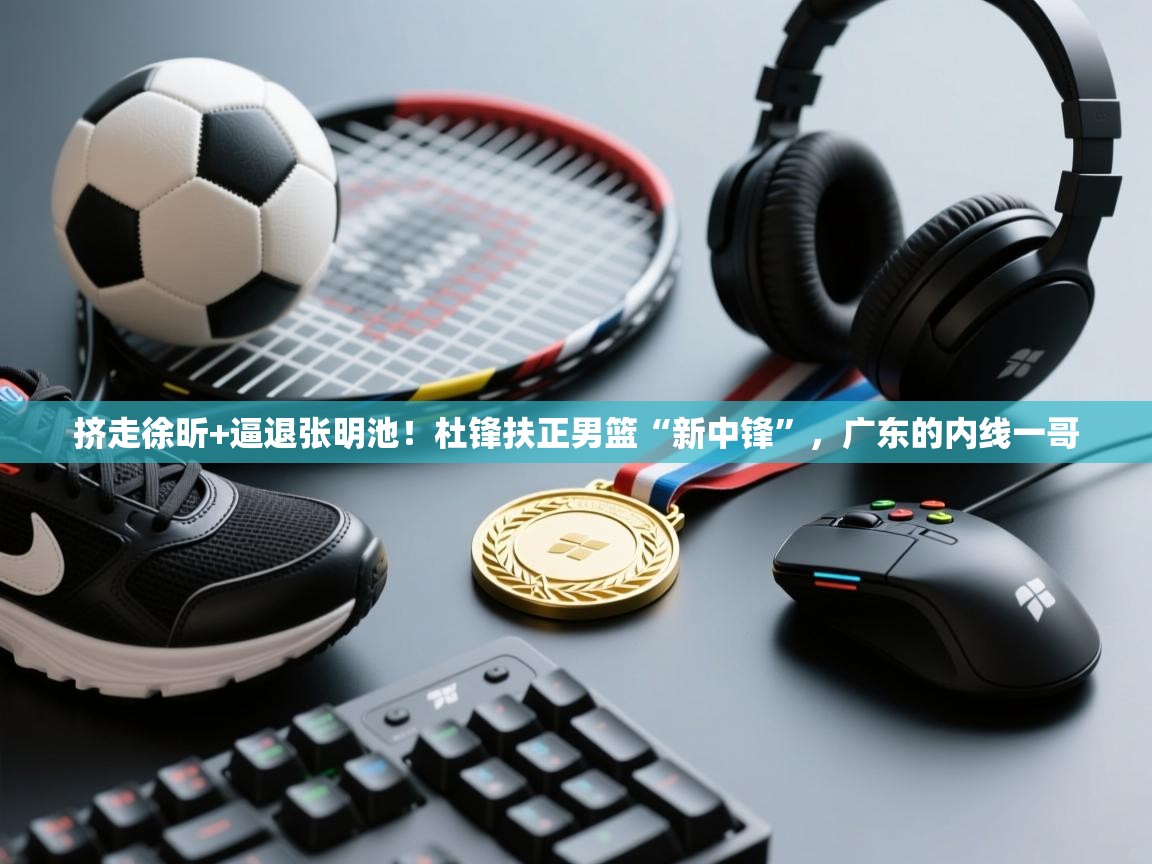 -挤走徐昕+逼退张明池!杜锋扶正男篮“新中锋”,广东的内线一哥